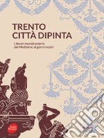 Trento città dipinta. I decori murali esterni dal Medioevo ai giorni nostri libro