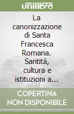 La canonizzazione di Santa Francesca Romana. Santità, cultura e istituzioni a Roma tra Medioevo ed età moderna libro