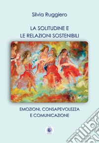La solitudine e le relazioni sostenibili. Emozioni, consapevolezza e comunicazione. Nuova ediz. libro