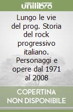 Lungo le vie del prog. Storia del rock progressivo italiano. Personaggi e opere dal 1971 al 2008