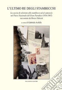 L'ultimo re degli stambecchi. La caccia di selezione allo stambecco ed al camoscio nel Parco Nazionale del Gran Paradiso (1954-1967) raccontate da Renzo Videsott