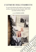 L'ultimo re degli stambecchi. La caccia di selezione allo stambecco ed al camoscio nel Parco Nazionale del Gran Paradiso (1954-1967) raccontate da Renzo Videsott libro