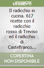 Il radicchio in cucina. 617 ricette con il radicchio rosso di Treviso ed il radicchio di Castelfranco Veneto