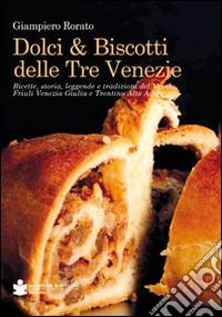 Dolci & biscotti delle tre venezie. Ricette, storia, leggende e tradizioni del Veneto, Friuli Venezia Giulia e Trentino Alto Adige