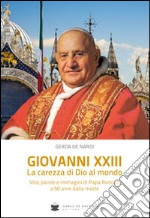 Giovanni XXIII la carezza di Dio al mondo. Vita, parole e immagini di papa Roncalli