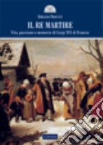 Il re martire. Vita, passione e memorie di Luigi XVI di Francia