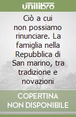 Ciò a cui non possiamo rinunciare. La famiglia nella Repubblica di San marino, tra tradizione e novazioni libro