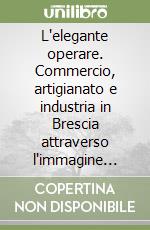 L'elegante operare. Commercio, artigianato e industria in Brescia attraverso l'immagine promozionale dall '800 al '900 libro