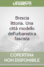 Brescia littoria. Una città modello dell'urbanistica fascista libro