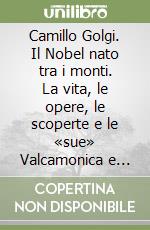 Camillo Golgi. Il Nobel nato tra i monti. La vita, le opere, le scoperte e le «sue» Valcamonica e Valtellina