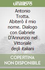 Antonio Trotta. Abiterò il mio nome. Dialogo con Gabriele D'Annunzio nel Vittoriale degli italiani libro