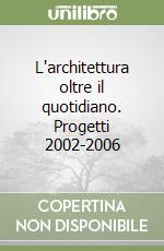 L'architettura oltre il quotidiano. Progetti 2002-2006