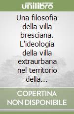 Una filosofia della villa bresciana. L'ideologia della villa extraurbana nel territorio della Provincia di Brescia dal Rinascimento alla fine del XVIII secolo...