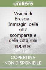 Visioni di Brescia. Immagini della città scomparsa e della città mai apparsa libro