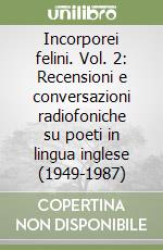 Incorporei felini. Vol. 2: Recensioni e conversazioni radiofoniche su poeti in lingua inglese (1949-1987) libro