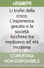 Li trofei della croce. L'esperienza gesuita e la società lucchese tra medioevo ed età moderna libro