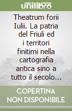 Theatrum forii Iulii. La patria del Friuli ed i territori finitimi nella cartografia antica sino a tutto il secolo XVIII libro