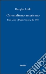 Orientalismo americano. Stati Uniti e Medio Oriente dal 1945 libro