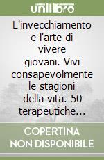 L'invecchiamento e l'arte di vivere giovani. Vivi consapevolmente le stagioni della vita. 50 terapeutiche per affrontarlo libro