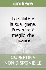 La salute e la sua igiene. Prevenire è meglio che guarire libro