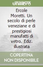 Ercole Moretti. Un secolo di perle veneziane e di prestigiosi manufatti di vetro. Ediz. illustrata libro