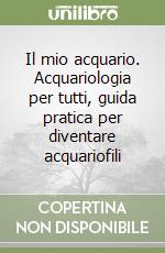 Il mio acquario. Acquariologia per tutti, guida pratica per diventare acquariofili