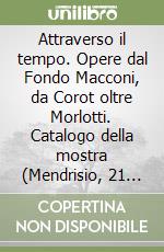 Attraverso il tempo. Opere dal Fondo Macconi, da Corot oltre Morlotti. Catalogo della mostra (Mendrisio, 21 settembre-9 dicembre 2007) libro