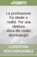 La professione fra ideale e realtà. Per una rilettura etica dei codici deontologici libro