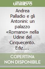 Andrea Palladio e gli Antonini: un palazzo «Romano» nella Udine del Cinquecento. Ediz. illustrata