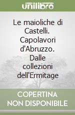 Le maioliche di Castelli. Capolavori d'Abruzzo. Dalle collezioni dell'Ermitage libro