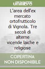 L'area dell'ex mercato ortofrutticolo di Vignola. Tre secoli di alterne vicende laiche e religiose libro