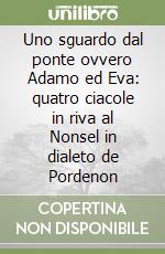 Uno sguardo dal ponte ovvero Adamo ed Eva: quatro ciacole in riva al Nonsel in dialeto de Pordenon (1) libro