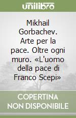 Mikhail Gorbachev. Arte per la pace. Oltre ogni muro. «L'uomo della pace di Franco Scepi» libro