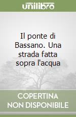 Il ponte di Bassano. Una strada fatta sopra l'acqua libro