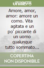 Amore, amor, amor: amore un corno. Vita agitata e un po' piccante di un uomo qualunque tutto sommato fortunato