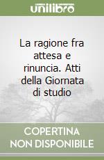 La ragione fra attesa e rinuncia. Atti della Giornata di studio