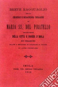 Breve ragguaglio della celebre e miracolosa immagine di Maria SS. del Piratello protettrice della cità e diocesi d'Imola ed orazioni (rist. anast. 1912) libro