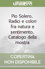 Pio Solero. Radici e colori fra natura e sentimento. Catalogo della mostra libro