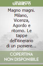 Magno magni. Milano, Vicenza, Agordo e ritorno. Le tappe dell'itinerario di un pioniere della moderna industria chimica italiana libro