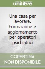 Una casa per lavorare. Formazione e aggiornamento per operatori psichiatrici libro