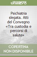 Psichiatria slegata. Atti del Convegno «Tra custodia e percorsi di salute» libro