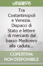 Tra Costantinopoli e Venezia. Dispacci di Stato e lettere di mercanti dal basso Medioevo alla caduta della Serenissima libro