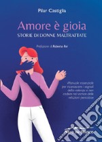 Amore è gioia. Storie di donne maltrattate. Manuale essenziale per riconoscere i segnali della violenza e non cadere nel vortice delle relazioni pericolose