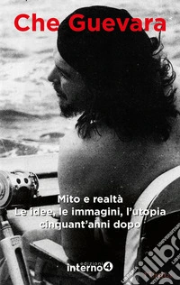 Che Guevara. Mito e realtà. Le idee, le immagini, l'utopia cinquant'anni dopo