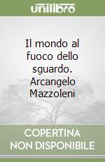 Il mondo al fuoco dello sguardo. Arcangelo Mazzoleni libro