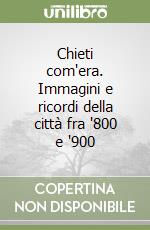 Chieti com'era. Immagini e ricordi della città fra '800 e '900 libro