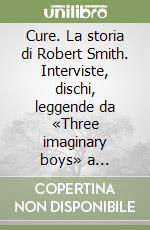 Cure. La storia di Robert Smith. Interviste, dischi, leggende da «Three imaginary boys» a «Entreat» libro