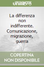 La differenza non indifferente. Comunicazione, migrazione, guerra libro