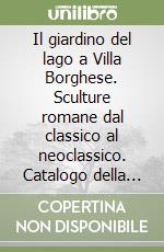 Il giardino del lago a Villa Borghese. Sculture romane dal classico al neoclassico. Catalogo della mostra libro