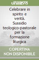 Celebrare in spirito e verità. Sussidio teologico-pastorale per la formazione liturgica libro